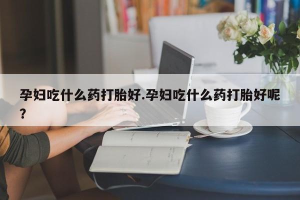 流产药孕妇吃什么药打胎好.孕妇吃什么药打胎好呢？