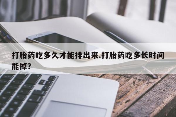 流产药打胎药吃多久才能排出来.打胎药吃多长时间能掉？
