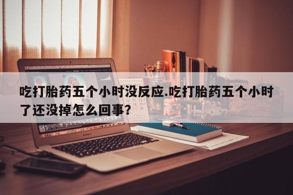 流产药吃打胎药五个小时没反应.吃打胎药五个小时了还没掉怎么回事？