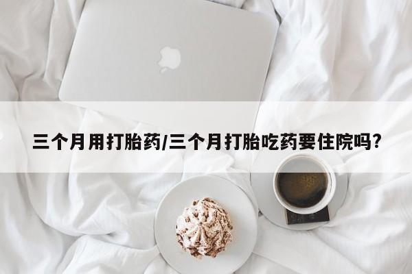 流产药三个月用打胎药/三个月打胎吃药要住院吗?
