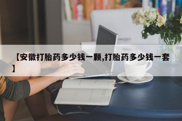 流产药【安徽打胎药多少钱一颗,打胎药多少钱一套】