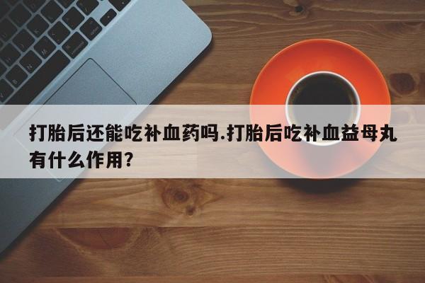 流产药打胎后还能吃补血药吗.打胎后吃补血益母丸有什么作用？