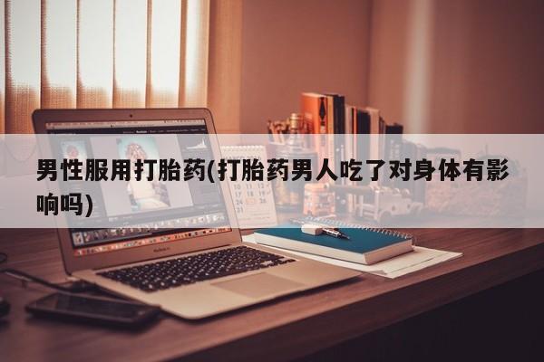 流产药男性服用打胎药(打胎药男人吃了对身体有影响吗)