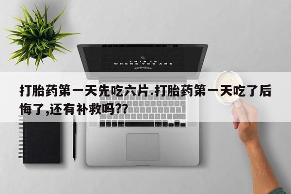 流产药打胎药第一天先吃六片.打胎药第一天吃了后悔了,还有补救吗?？