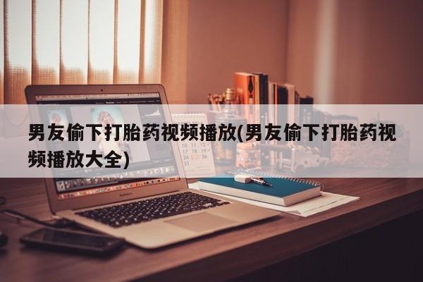 流产药男友偷下打胎药视频播放(男友偷下打胎药视频播放大全)