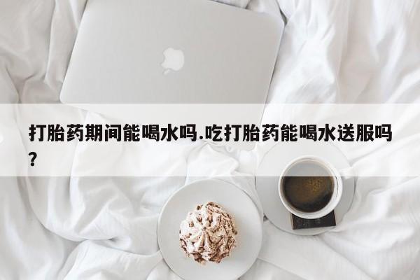 流产药打胎药期间能喝水吗.吃打胎药能喝水送服吗？