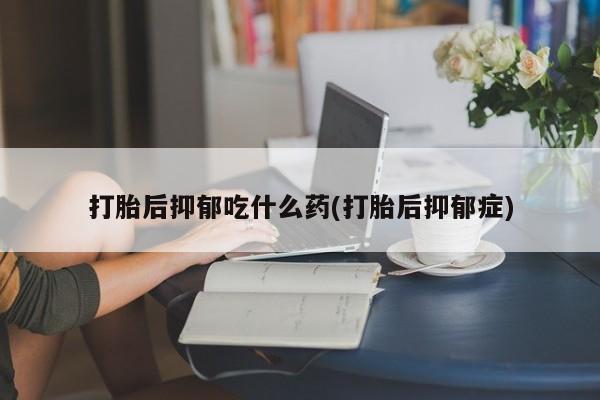 流产药打胎后抑郁吃什么药(打胎后抑郁症)