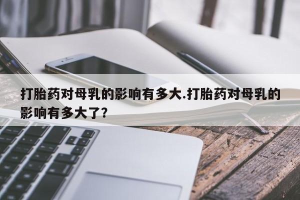 流产药打胎药对母乳的影响有多大.打胎药对母乳的影响有多大了？