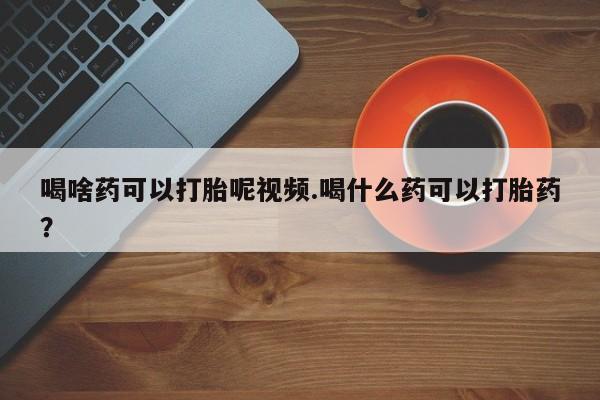 流产药喝啥药可以打胎呢视频.喝什么药可以打胎药？