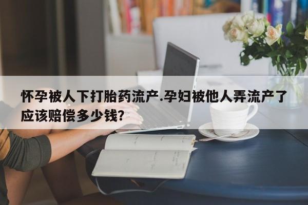 流产药怀孕被人下打胎药流产.孕妇被他人弄流产了应该赔偿多少钱？