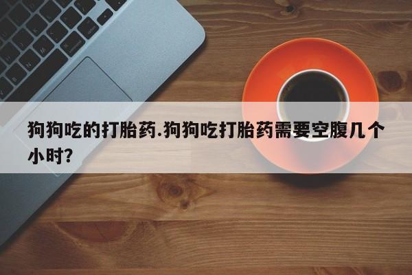 流产药狗狗吃的打胎药.狗狗吃打胎药需要空腹几个小时？