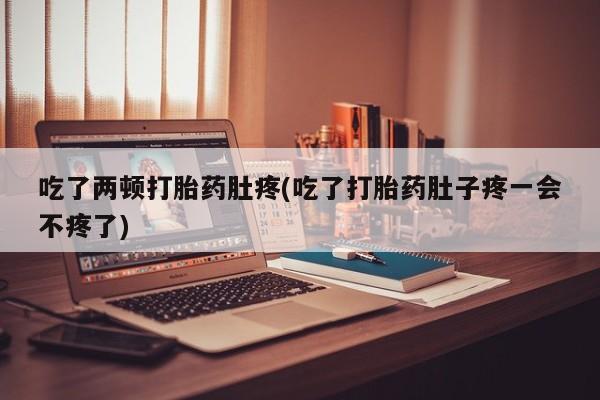 流产药吃了两顿打胎药肚疼(吃了打胎药肚子疼一会不疼了)