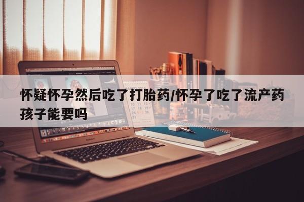 流产药怀疑怀孕然后吃了打胎药/怀孕了吃了流产药孩子能要吗