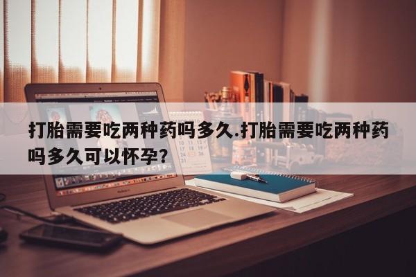 流产药打胎需要吃两种药吗多久.打胎需要吃两种药吗多久可以怀孕？