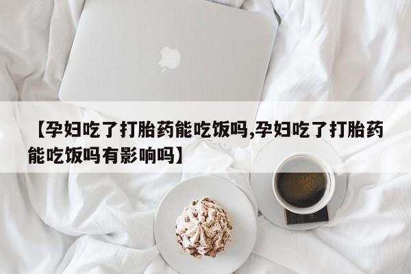 流产药【孕妇吃了打胎药能吃饭吗,孕妇吃了打胎药能吃饭吗有影响吗】