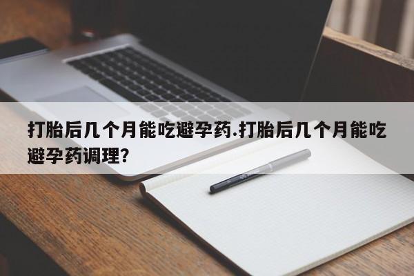 流产药打胎后几个月能吃避孕药.打胎后几个月能吃避孕药调理？