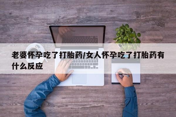 流产药老婆怀孕吃了打胎药/女人怀孕吃了打胎药有什么反应