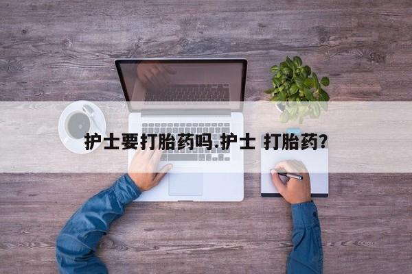 流产药护士要打胎药吗.护士 打胎药？