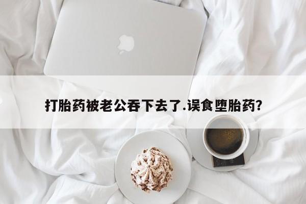 流产药打胎药被老公吞下去了.误食堕胎药？