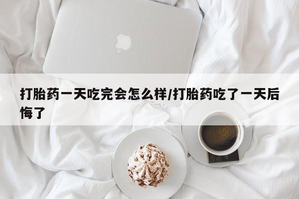 流产药打胎药一天吃完会怎么样/打胎药吃了一天后悔了