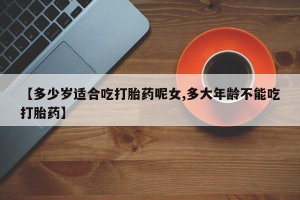 流产药【多少岁适合吃打胎药呢女,多大年龄不能吃打胎药】