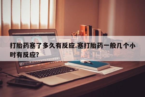 流产药打胎药塞了多久有反应.塞打胎药一般几个小时有反应？