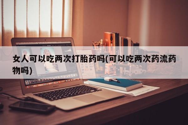 流产药女人可以吃两次打胎药吗(可以吃两次药流药物吗)