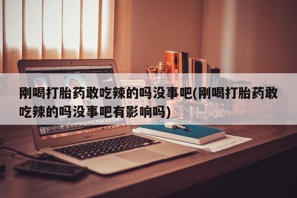 流产药刚喝打胎药敢吃辣的吗没事吧(刚喝打胎药敢吃辣的吗没事吧有影响吗)