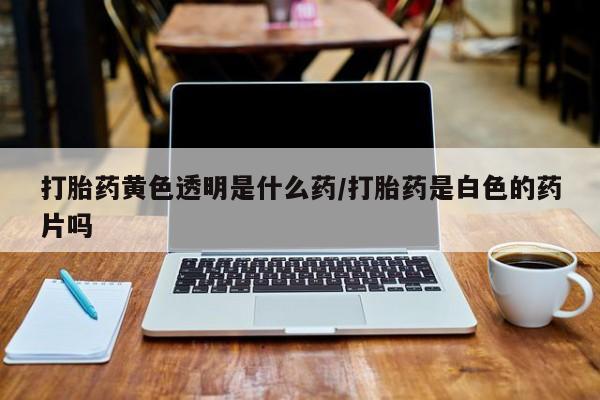 流产药打胎药黄色透明是什么药/打胎药是白色的药片吗