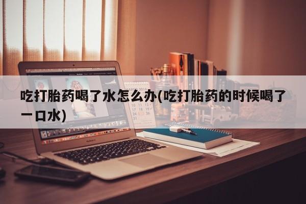 流产药吃打胎药喝了水怎么办(吃打胎药的时候喝了一口水)