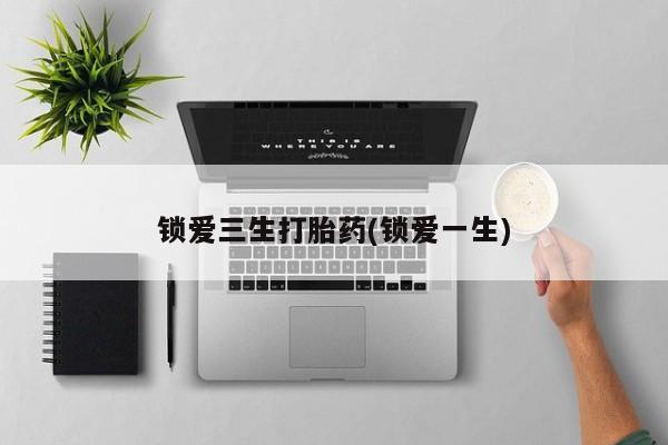 流产药锁爱三生打胎药(锁爱一生)