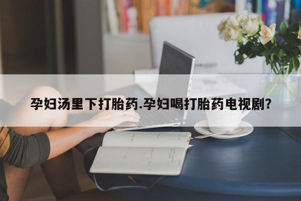 流产药孕妇汤里下打胎药.孕妇喝打胎药电视剧？
