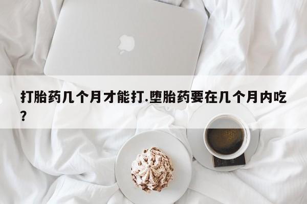 流产药打胎药几个月才能打.堕胎药要在几个月内吃？