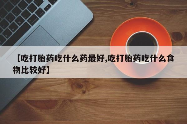 流产药【吃打胎药吃什么药最好,吃打胎药吃什么食物比较好】