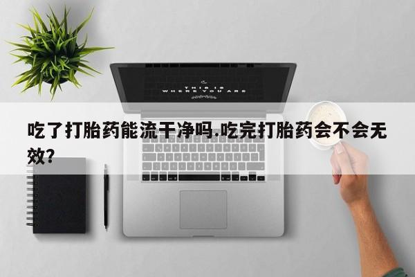 流产药吃了打胎药能流干净吗.吃完打胎药会不会无效？