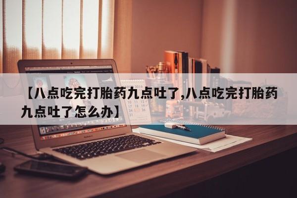 流产药【八点吃完打胎药九点吐了,八点吃完打胎药九点吐了怎么办】