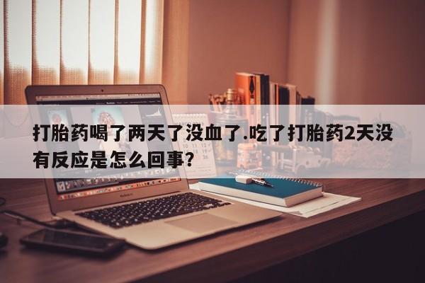 流产药打胎药喝了两天了没血了.吃了打胎药2天没有反应是怎么回事？