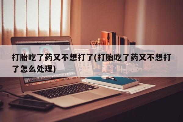 流产药打胎吃了药又不想打了(打胎吃了药又不想打了怎么处理)