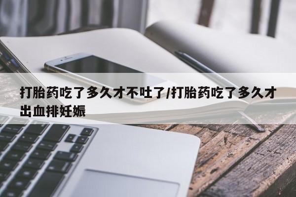 流产药打胎药吃了多久才不吐了/打胎药吃了多久才出血排妊娠