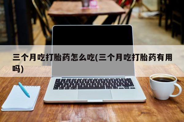 流产药三个月吃打胎药怎么吃(三个月吃打胎药有用吗)