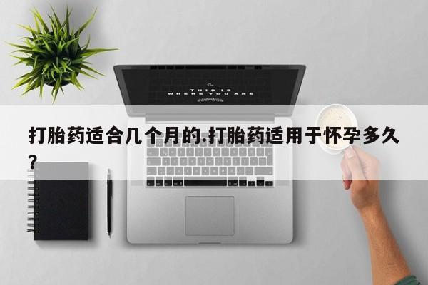 流产药打胎药适合几个月的.打胎药适用于怀孕多久？