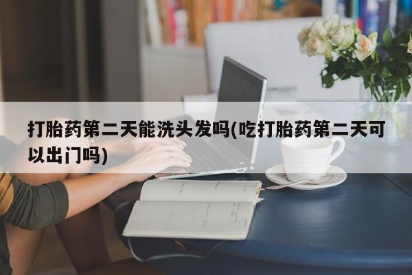 流产药打胎药第二天能洗头发吗(吃打胎药第二天可以出门吗)