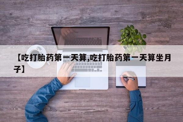 流产药【吃打胎药第一天算,吃打胎药第一天算坐月子】
