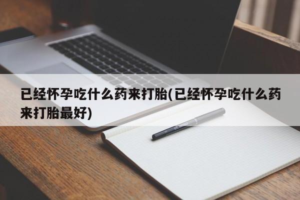 流产药已经怀孕吃什么药来打胎(已经怀孕吃什么药来打胎最好)