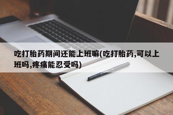 流产药吃打胎药期间还能上班嘛(吃打胎药,可以上班吗,疼痛能忍受吗)