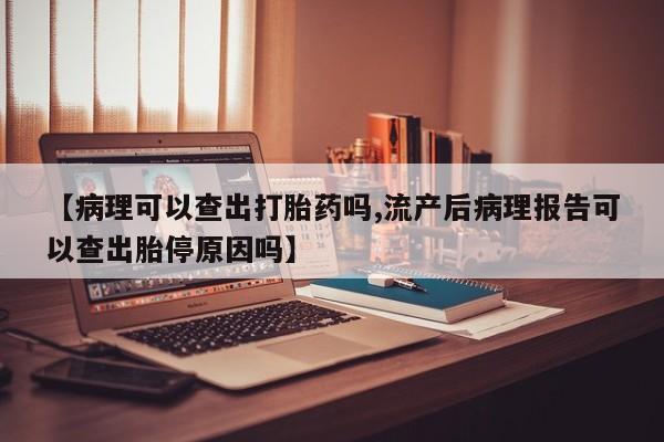 流产药【病理可以查出打胎药吗,流产后病理报告可以查出胎停原因吗】