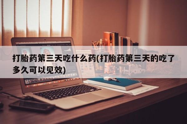 流产药打胎药第三天吃什么药(打胎药第三天的吃了多久可以见效)