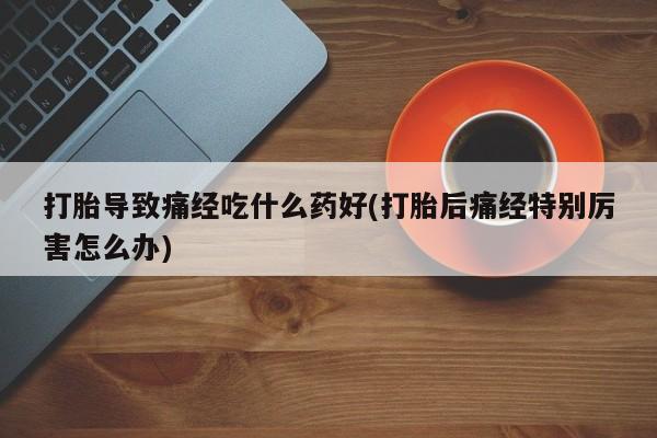 流产药打胎导致痛经吃什么药好(打胎后痛经特别厉害怎么办)
