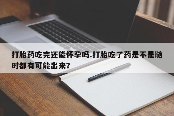 流产药打胎药吃完还能怀孕吗.打胎吃了药是不是随时都有可能出来？