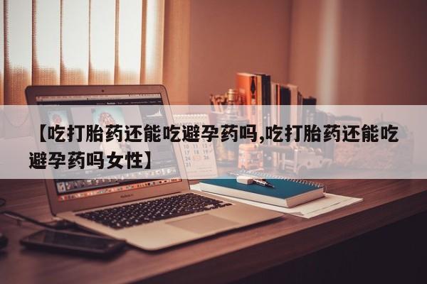 流产药【吃打胎药还能吃避孕药吗,吃打胎药还能吃避孕药吗女性】